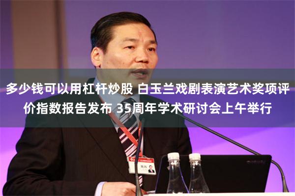 多少钱可以用杠杆炒股 白玉兰戏剧表演艺术奖项评价指数报告发布 35周年学术研讨会上午举行