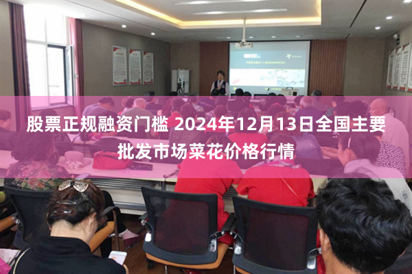 股票正规融资门槛 2024年12月13日全国主要批发市场菜花价格行情