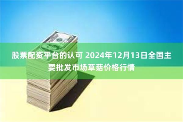 股票配资平台的认可 2024年12月13日全国主要批发市场草菇价格行情