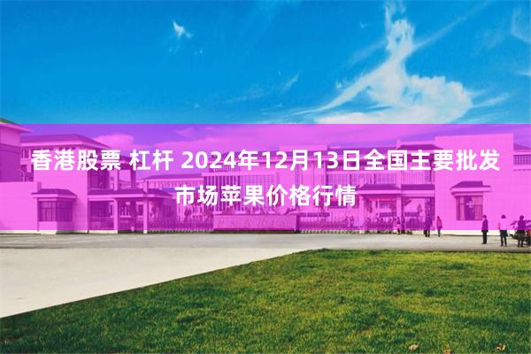 香港股票 杠杆 2024年12月13日全国主要批发市场苹果价格行情