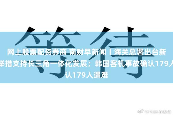 网上股票配资券商 南财早新闻丨海关总署出台新一轮举措支持长三角一体化发展；韩国客机事故确认179人遇难