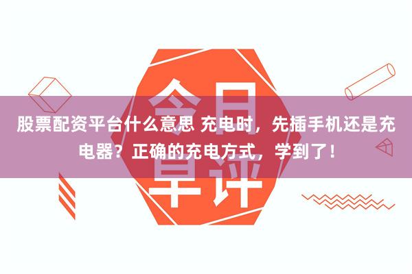 股票配资平台什么意思 充电时，先插手机还是充电器？正确的充电方式，学到了！