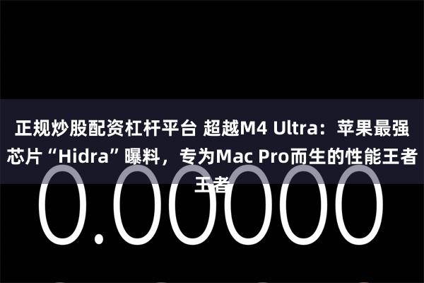 正规炒股配资杠杆平台 超越M4 Ultra：苹果最强芯片“Hidra”曝料，专为Mac Pro而生的性能王者