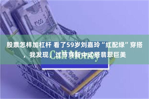 股票怎样加杠杆 看了59岁刘嘉玲“红配绿”穿搭，我发现，过节穿新中式搭翡翠巨美