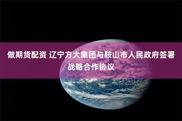 做期货配资 辽宁方大集团与鞍山市人民政府签署战略合作协议