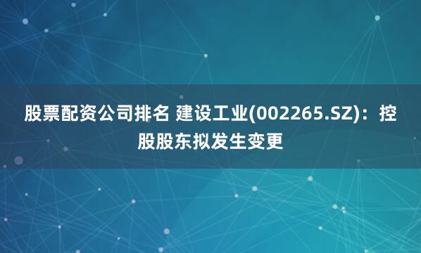 股票配资公司排名 建设工业(002265.SZ)：控股股东拟发生变更