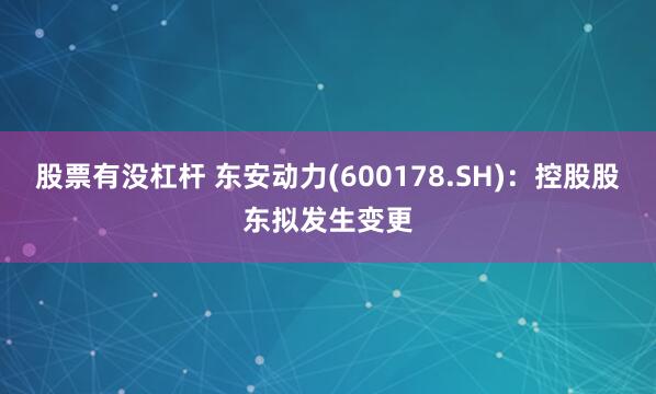 股票有没杠杆 东安动力(600178.SH)：控股股东拟发生变更