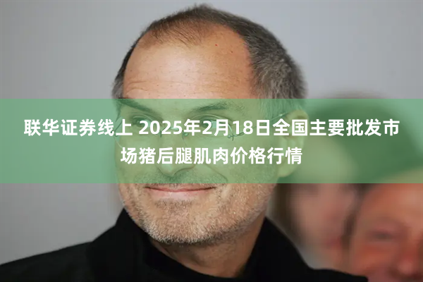 联华证券线上 2025年2月18日全国主要批发市场猪后腿肌肉价格行情