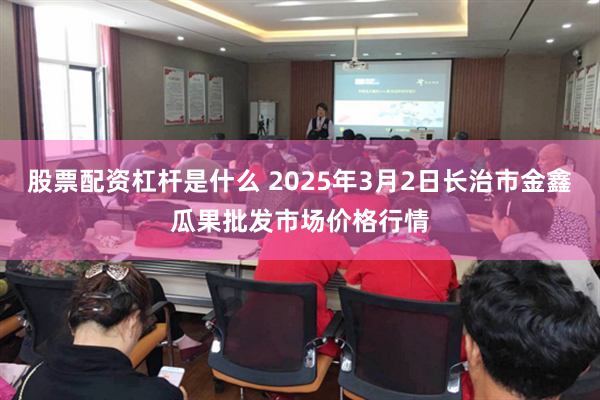 股票配资杠杆是什么 2025年3月2日长治市金鑫瓜果批发市场价格行情