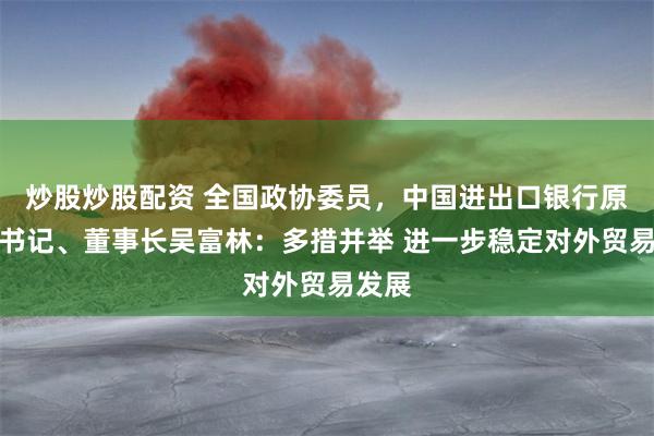 炒股炒股配资 全国政协委员，中国进出口银行原党委书记、董事长吴富林：多措并举 进一步稳定对外贸易发展