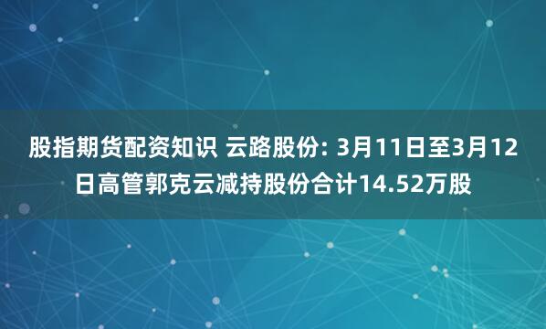 股指期货配资知识 云路股份: 3月11日至3月12日高管郭克云减持股份合计14.52万股