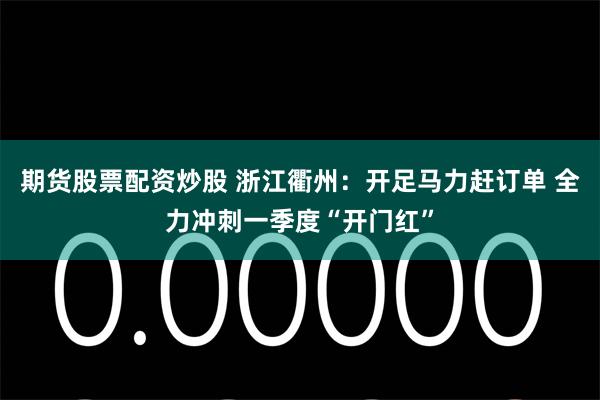 期货股票配资炒股 浙江衢州：开足马力赶订单 全力冲刺一季度“开门红”